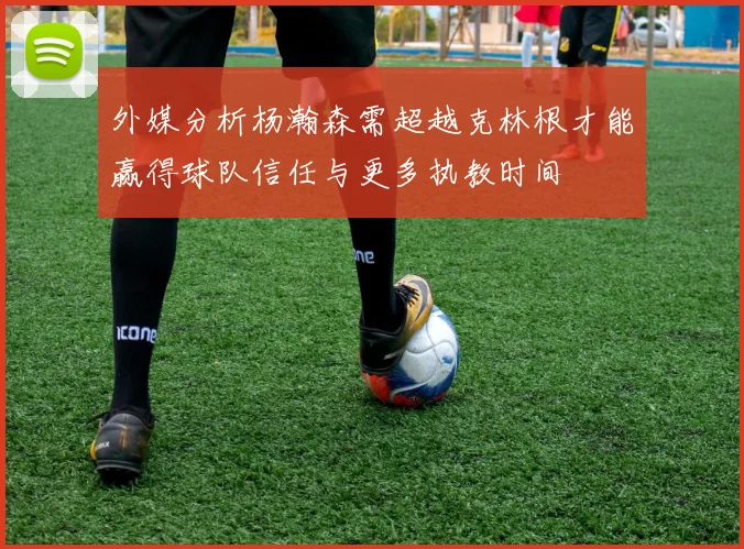 外媒分析杨瀚森需超越克林根才能赢得球队信任与更多执教时间