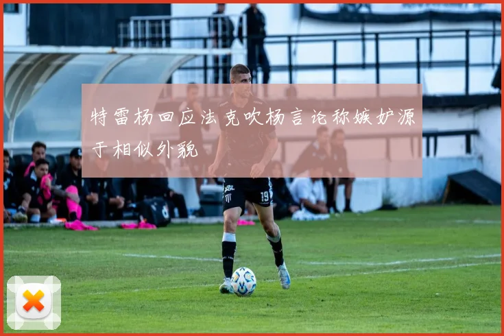 特雷杨回应法克吹杨言论称嫉妒源于相似外貌