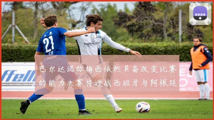 巴尔达诺称梅西依然具备改变比赛的能力决赛将迎战西班牙与阿根廷