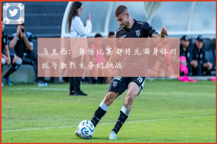 马克西：每场比赛都将充满身体对抗与激烈竞争的挑战