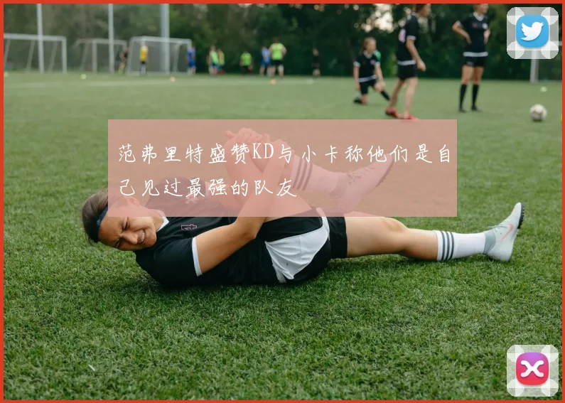 范弗里特盛赞KD与小卡称他们是自己见过最强的队友