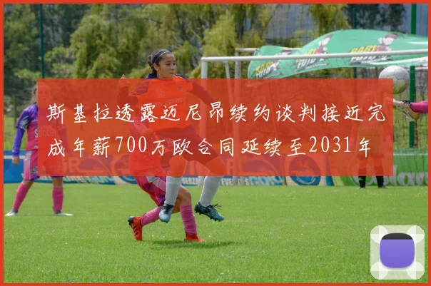 斯基拉透露迈尼昂续约谈判接近完成年薪700万欧合同延续至2031年