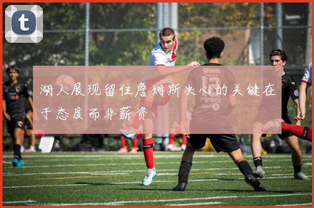 湖人展现留住詹姆斯决心的关键在于态度而非薪资