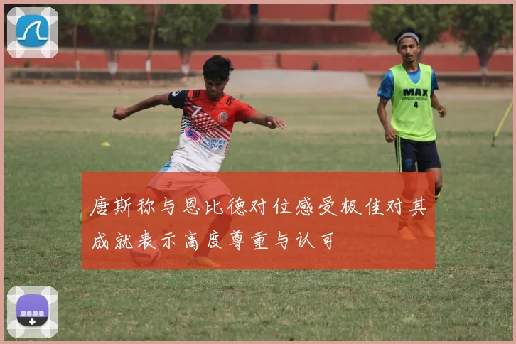 唐斯称与恩比德对位感受极佳对其成就表示高度尊重与认可