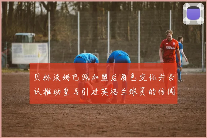 贝林谈姆巴佩加盟后角色变化并否认推动皇马引进英格兰球员的传闻