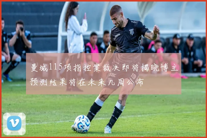 曼城115项指控案裁决即将揭晓博主预测结果将在未来几周公布