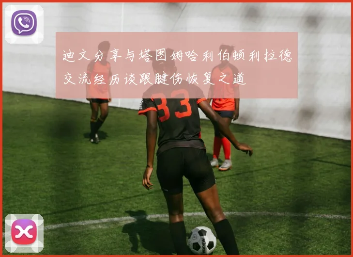 迪文分享与塔图姆哈利伯顿利拉德交流经历谈跟腱伤恢复之道