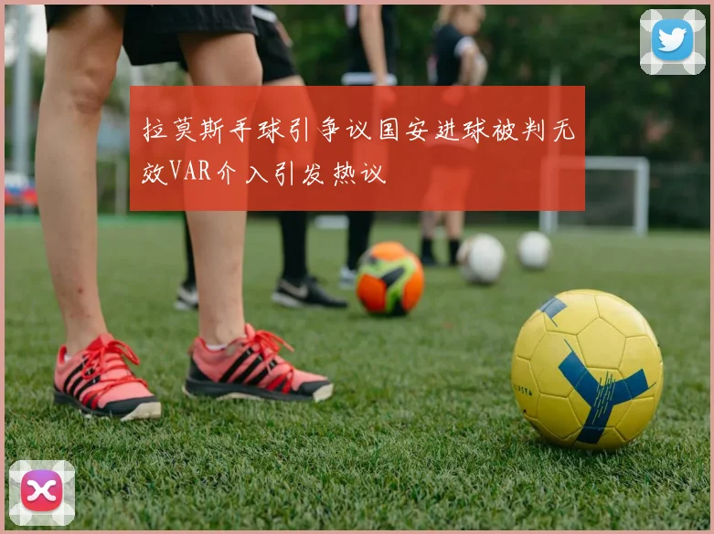 拉莫斯手球引争议国安进球被判无效VAR介入引发热议