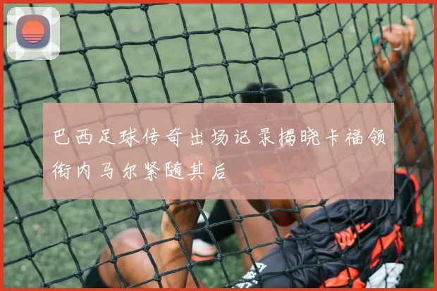 巴西足球传奇出场记录揭晓卡福领衔内马尔紧随其后