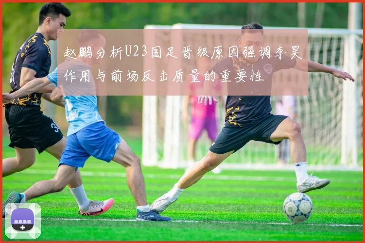 赵鹏分析U23国足晋级原因强调李昊作用与前场反击质量的重要性