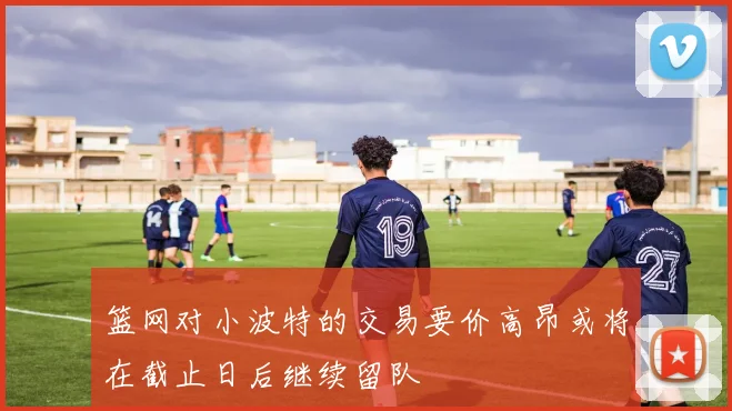 篮网对小波特的交易要价高昂或将在截止日后继续留队