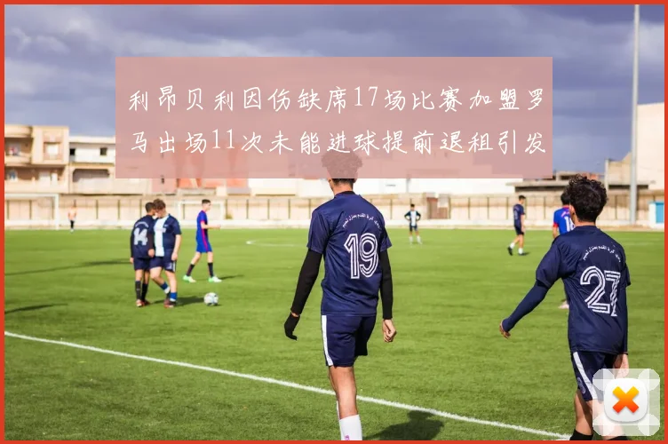 利昂贝利因伤缺席17场比赛加盟罗马出场11次未能进球提前退租引发关注