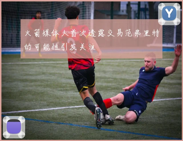 火箭媒体人首次透露交易范弗里特的可能性引发关注