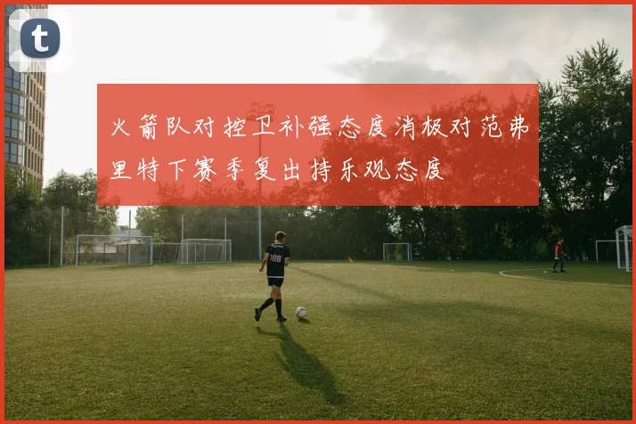 火箭队对控卫补强态度消极对范弗里特下赛季复出持乐观态度