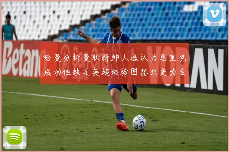 哈曼分析曼联新帅人选认为恩里克成功但缺乏英超经验图赫尔更为合适