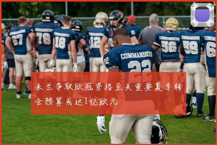 米兰争取欧冠资格至关重要夏季转会预算或达1亿欧元