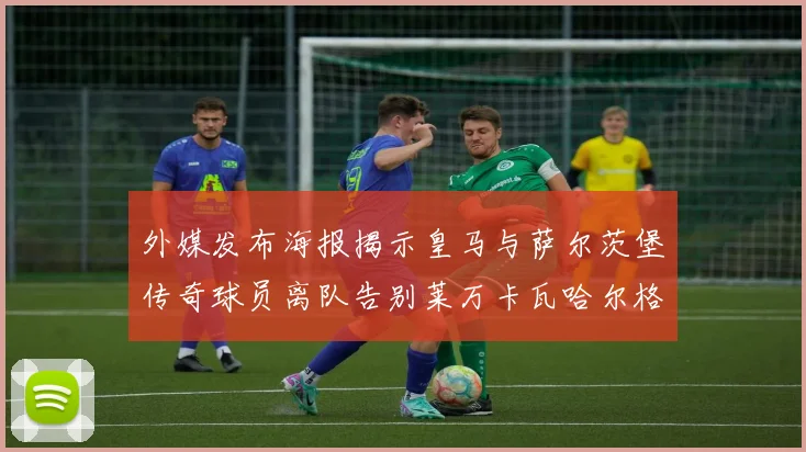 外媒发布海报揭示皇马与萨尔茨堡传奇球员离队告别莱万卡瓦哈尔格列兹曼