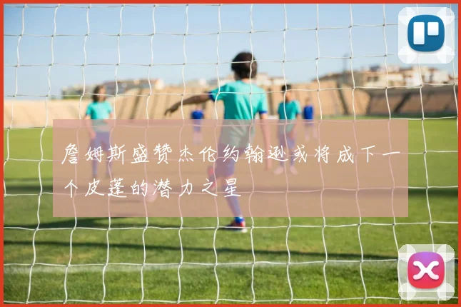 詹姆斯盛赞杰伦约翰逊或将成下一个皮蓬的潜力之星