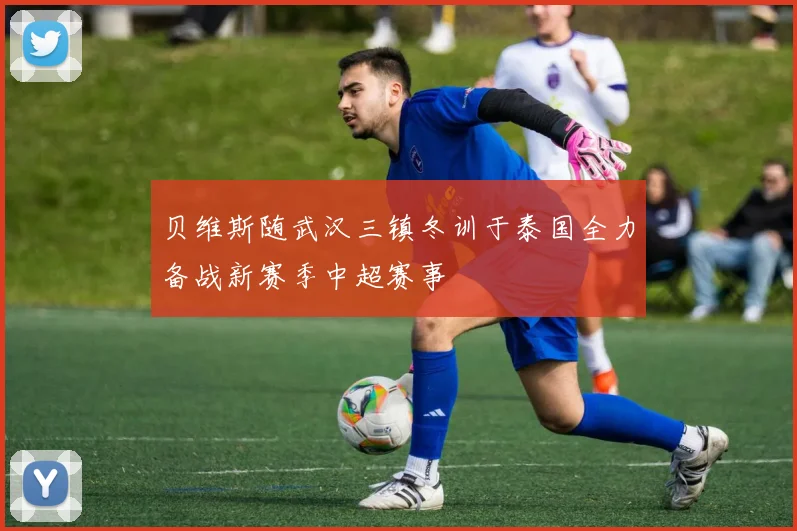 贝维斯随武汉三镇冬训于泰国全力备战新赛季中超赛事