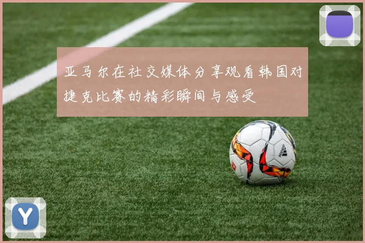 亚马尔在社交媒体分享观看韩国对捷克比赛的精彩瞬间与感受