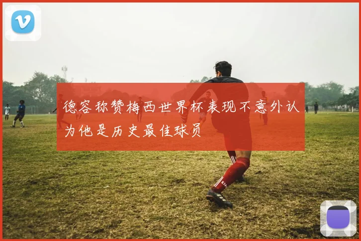 德容称赞梅西世界杯表现不意外认为他是历史最佳球员