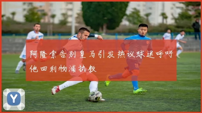 阿隆索告别皇马引发热议球迷呼吁他回利物浦执教