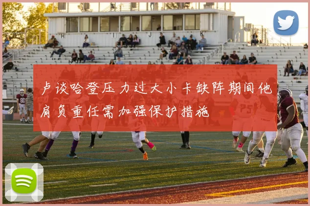 卢谈哈登压力过大小卡缺阵期间他肩负重任需加强保护措施